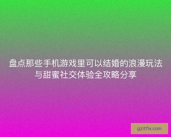 盘点那些手机游戏里可以结婚的浪漫玩法与甜蜜社交体验全攻略分享