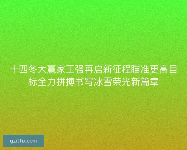 十四冬大赢家王强再启新征程瞄准更高目标全力拼搏书写冰雪荣光新篇章